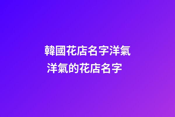 韓國花店名字洋氣 洋氣的花店名字-第1張-店鋪起名-玄機派
